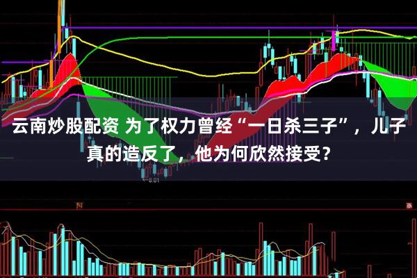 云南炒股配资 为了权力曾经“一日杀三子”，儿子真的造反了，他为何欣然接受？