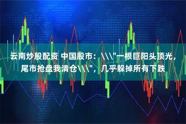 云南炒股配资 中国股市：\＂一根巨阳头顶光，尾市抢盘我清仓\＂，几乎躲掉所有下跌