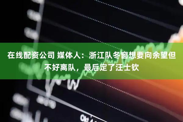 在线配资公司 媒体人：浙江队冬窗想要向余望但不好离队，最后定了汪士钦