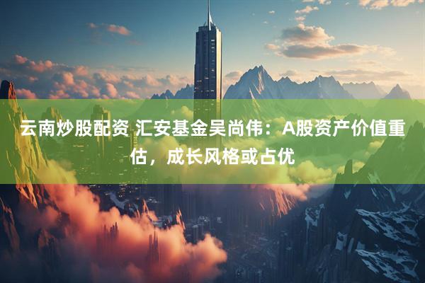 云南炒股配资 汇安基金吴尚伟：A股资产价值重估，成长风格或占优