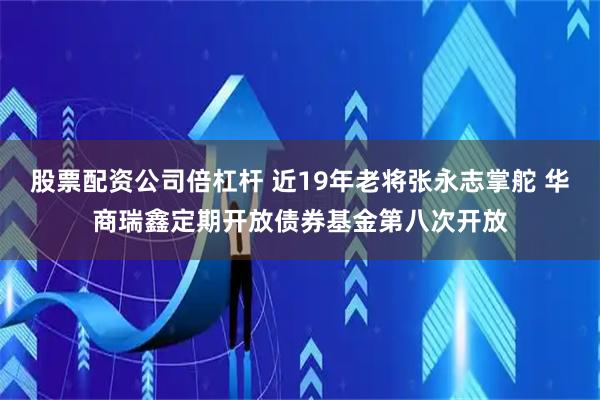 股票配资公司倍杠杆 近19年老将张永志掌舵 华商瑞鑫定期开放债券基金第八次开放
