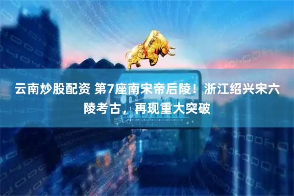 云南炒股配资 第7座南宋帝后陵！浙江绍兴宋六陵考古，再现重大突破