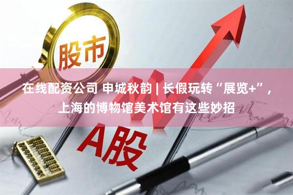 在线配资公司 申城秋韵 | 长假玩转“展览+”，上海的博物馆美术馆有这些妙招
