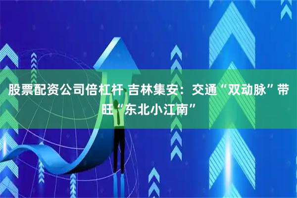 股票配资公司倍杠杆 吉林集安：交通“双动脉”带旺“东北小江南”