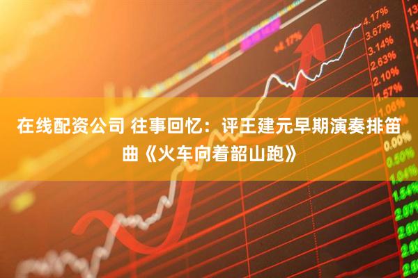 在线配资公司 往事回忆：评王建元早期演奏排笛曲《火车向着韶山跑》