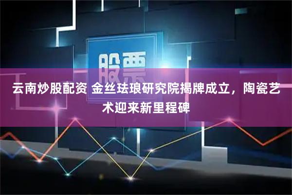 云南炒股配资 金丝珐琅研究院揭牌成立，陶瓷艺术迎来新里程碑