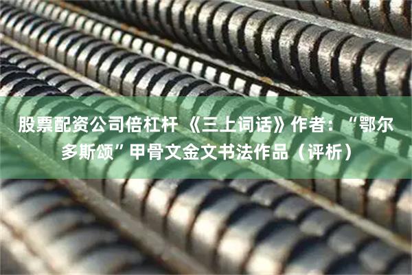 股票配资公司倍杠杆 《三上词话》作者：“鄂尔多斯颂”甲骨文金文书法作品（评析）