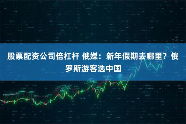 股票配资公司倍杠杆 俄媒：新年假期去哪里？俄罗斯游客选中国