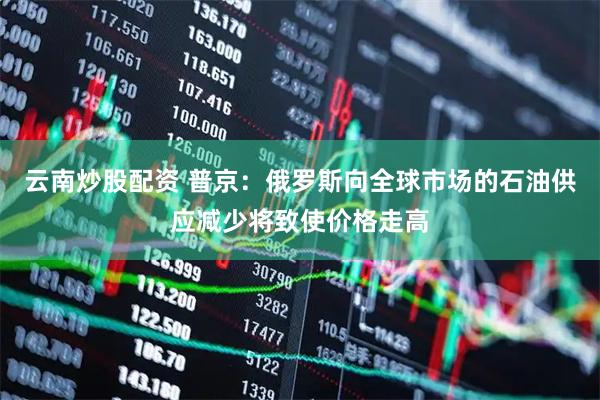 云南炒股配资 普京：俄罗斯向全球市场的石油供应减少将致使价格走高