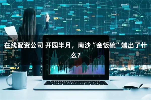 在线配资公司 开园半月，南沙“金饭碗”端出了什么？
