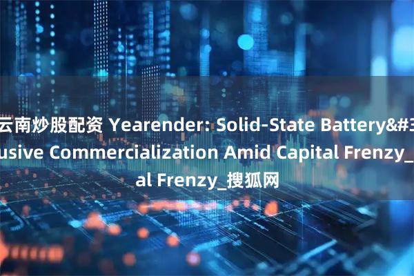云南炒股配资 Yearender: Solid-State Battery's Elusive Commercialization Amid Capital Frenzy_搜狐网