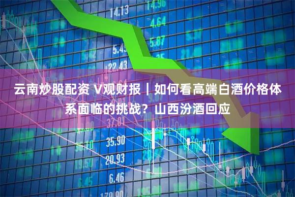 云南炒股配资 V观财报｜如何看高端白酒价格体系面临的挑战？山西汾酒回应