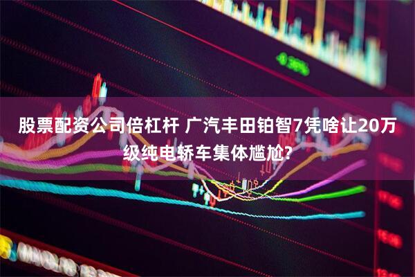 股票配资公司倍杠杆 广汽丰田铂智7凭啥让20万级纯电轿车集体尴尬?