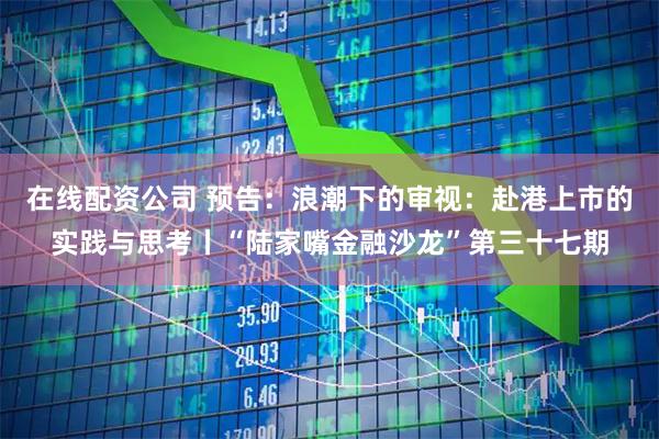 在线配资公司 预告：浪潮下的审视：赴港上市的实践与思考丨“陆家嘴金融沙龙”第三十七期