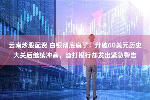 云南炒股配资 白银彻底疯了！升破60美元历史大关后继续冲高，渣打银行却发出紧急警告