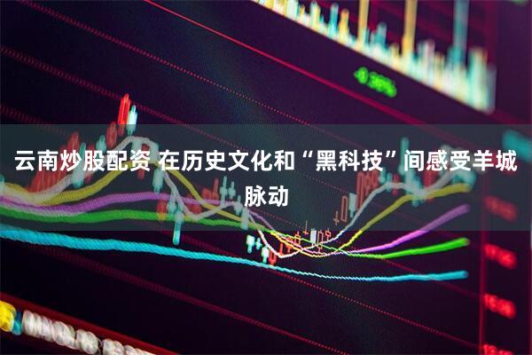云南炒股配资 在历史文化和“黑科技”间感受羊城脉动