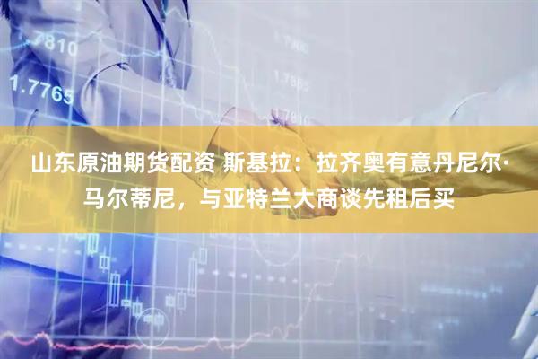 山东原油期货配资 斯基拉：拉齐奥有意丹尼尔·马尔蒂尼，与亚特兰大商谈先租后买