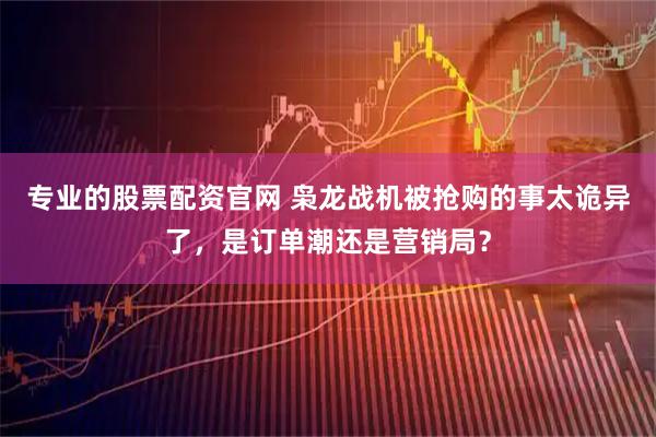 专业的股票配资官网 枭龙战机被抢购的事太诡异了，是订单潮还是营销局？
