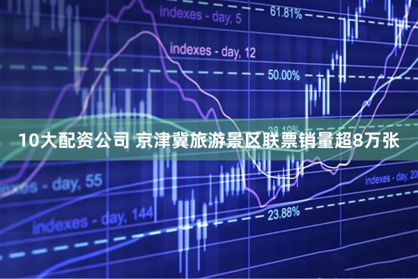 10大配资公司 京津冀旅游景区联票销量超8万张