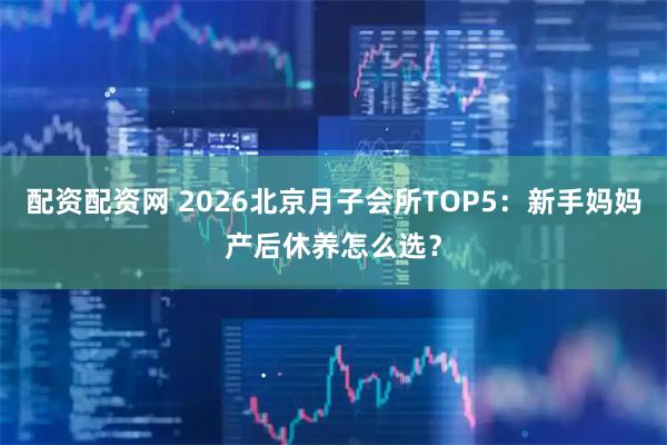 配资配资网 2026北京月子会所TOP5：新手妈妈产后休养怎么选？