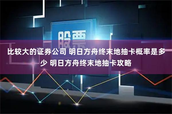 比较大的证券公司 明日方舟终末地抽卡概率是多少 明日方舟终末地抽卡攻略