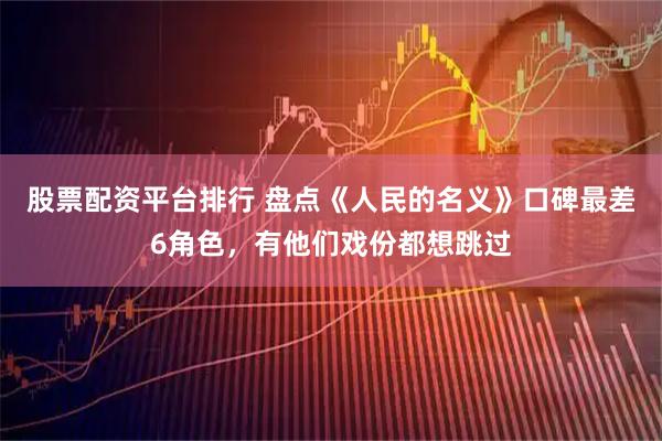 股票配资平台排行 盘点《人民的名义》口碑最差6角色，有他们戏份都想跳过
