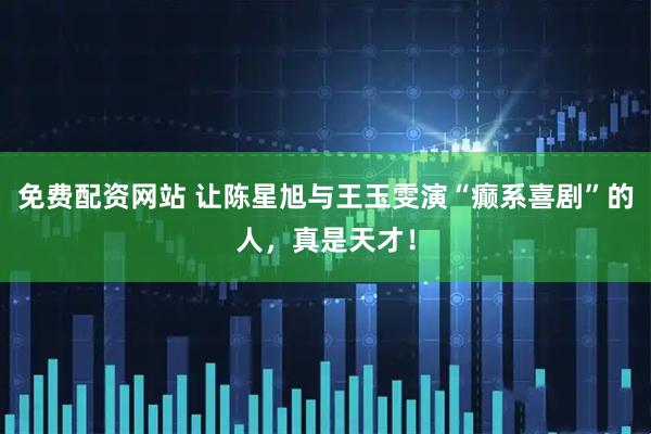 免费配资网站 让陈星旭与王玉雯演“癫系喜剧”的人，真是天才！