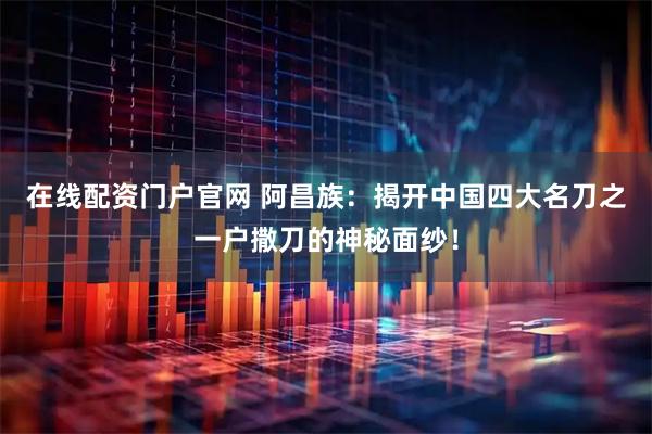 在线配资门户官网 阿昌族：揭开中国四大名刀之一户撒刀的神秘面纱！