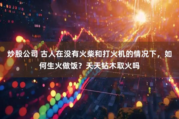 炒股公司 古人在没有火柴和打火机的情况下，如何生火做饭？天天钻木取火吗