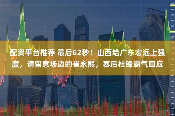 配资平台推荐 最后62秒！山西给广东宏远上强度，请留意场边的崔永熙，赛后杜锋霸气回应