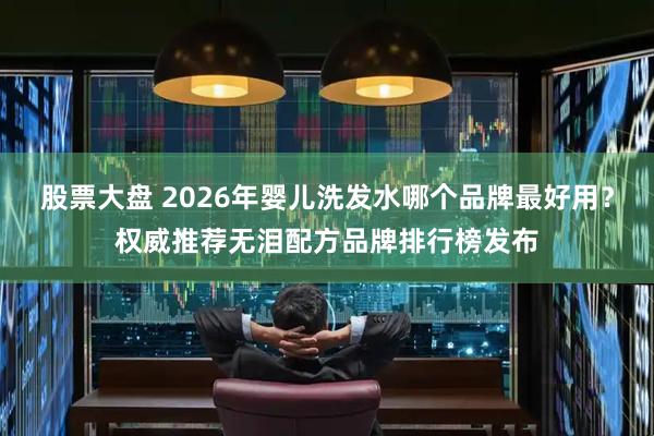 股票大盘 2026年婴儿洗发水哪个品牌最好用？权威推荐无泪配方品牌排行榜发布