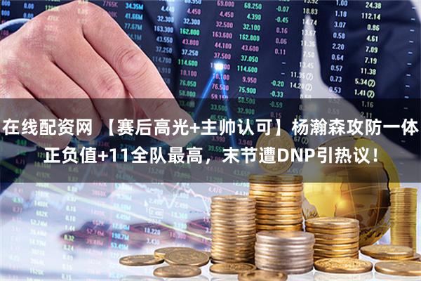 在线配资网 【赛后高光+主帅认可】杨瀚森攻防一体正负值+11全队最高，末节遭DNP引热议！