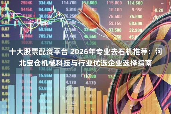 十大股票配资平台 2026年专业去石机推荐：河北宝仓机械科技与行业优选企业选择指南