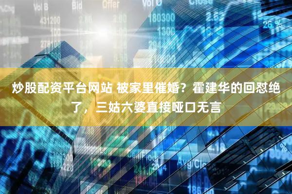 炒股配资平台网站 被家里催婚？霍建华的回怼绝了，三姑六婆直接哑口无言