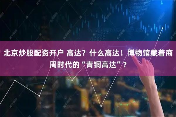 北京炒股配资开户 高达？什么高达！博物馆藏着商周时代的“青铜高达”？