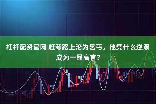 杠杆配资官网 赶考路上沦为乞丐，他凭什么逆袭成为一品高官？