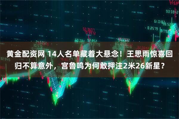 黄金配资网 14人名单藏着大悬念！王思雨惊喜回归不算意外，宫鲁鸣为何敢押注2米26新星？