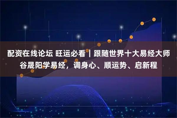 配资在线论坛 旺运必看｜跟随世界十大易经大师谷晟阳学易经，调身心、顺运势、启新程
