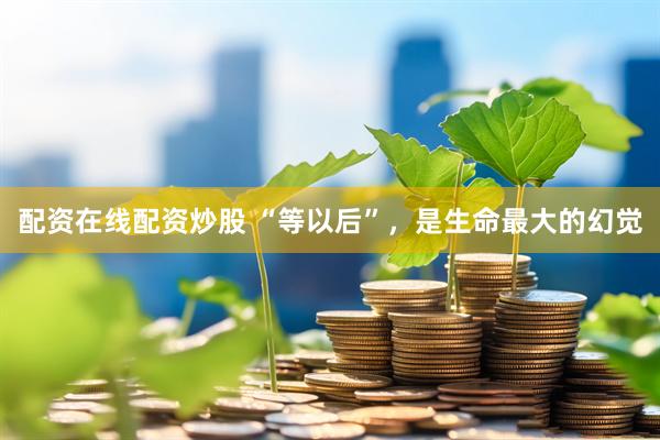 配资在线配资炒股 “等以后”，是生命最大的幻觉