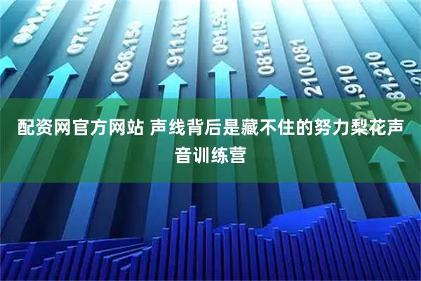 配资网官方网站 声线背后是藏不住的努力梨花声音训练营