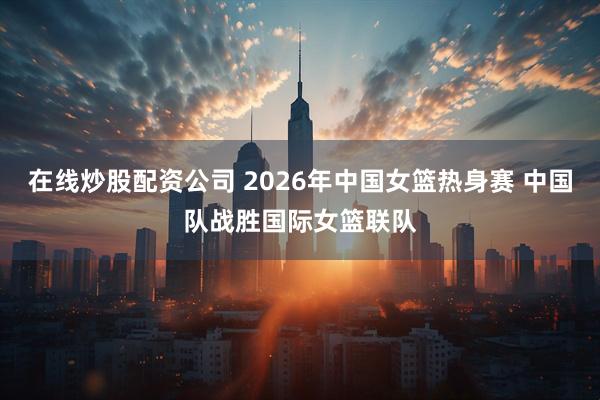 在线炒股配资公司 2026年中国女篮热身赛 中国队战胜国际女篮联队