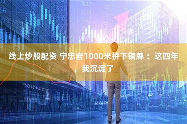 线上炒股配资 宁忠岩1000米拼下铜牌 ：这四年，我沉淀了