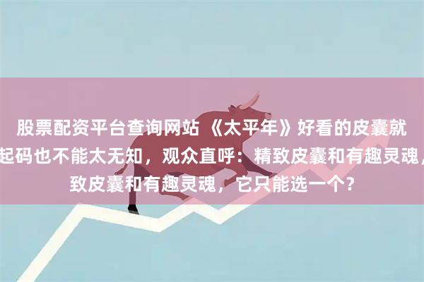 股票配资平台查询网站 《太平年》好看的皮囊就算做不到有趣，起码也不能太无知，观众直呼：精致皮囊和有趣灵魂，它只能选一个？