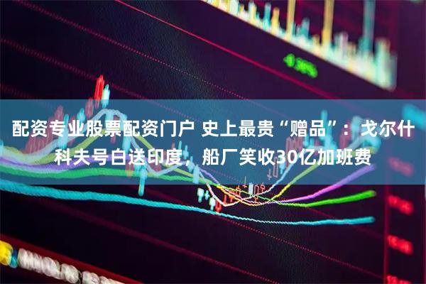 配资专业股票配资门户 史上最贵“赠品”：戈尔什科夫号白送印度，船厂笑收30亿加班费