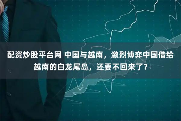 配资炒股平台网 中国与越南，激烈博弈中国借给越南的白龙尾岛，还要不回来了？
