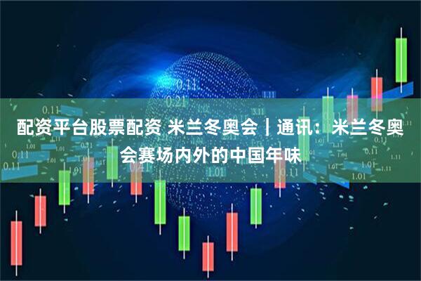 配资平台股票配资 米兰冬奥会｜通讯：米兰冬奥会赛场内外的中国年味