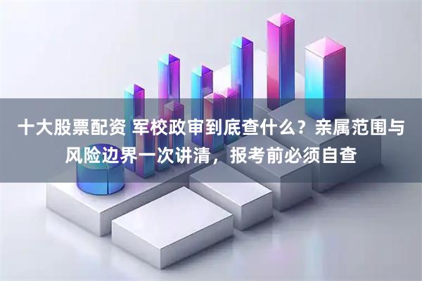 十大股票配资 军校政审到底查什么？亲属范围与风险边界一次讲清，报考前必须自查