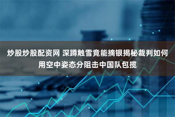 炒股炒股配资网 深蹲触雪竟能摘银揭秘裁判如何用空中姿态分阻击中国队包揽