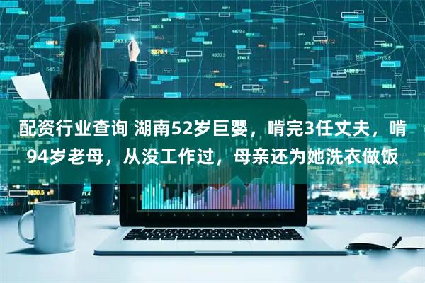 配资行业查询 湖南52岁巨婴，啃完3任丈夫，啃94岁老母，从没工作过，母亲还为她洗衣做饭