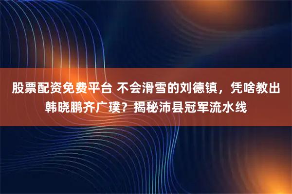 股票配资免费平台 不会滑雪的刘德镇，凭啥教出韩晓鹏齐广璞？揭秘沛县冠军流水线